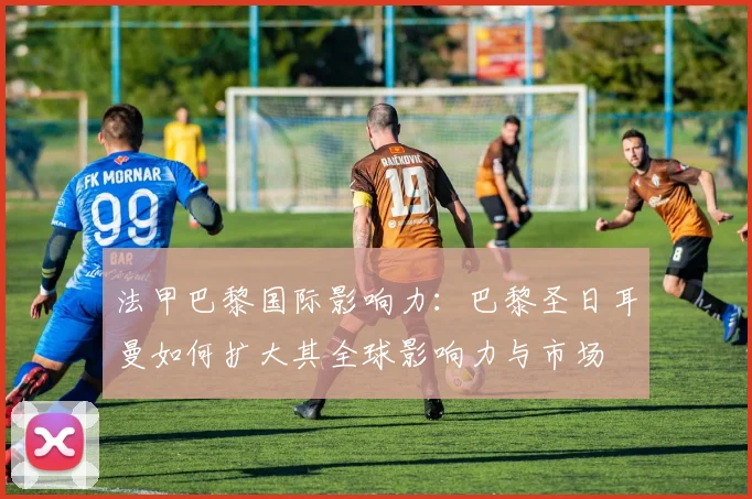 法甲巴黎国际影响力：巴黎圣日耳曼如何扩大其全球影响力与市场